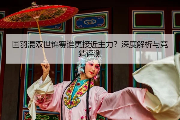 国羽混双世锦赛谁更接近主力？深度解析与竞猜评测