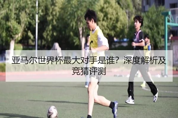 亚马尔世界杯最大对手是谁？深度解析及竞猜评测